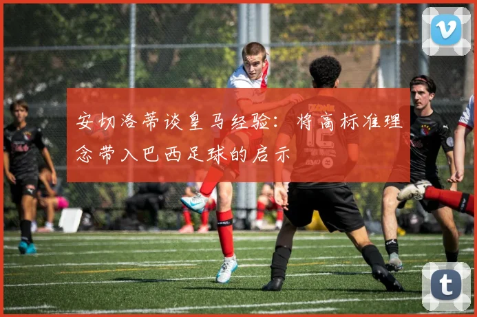 安切洛蒂谈皇马经验：将高标准理念带入巴西足球的启示