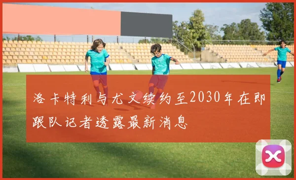 洛卡特利与尤文续约至2030年在即跟队记者透露最新消息