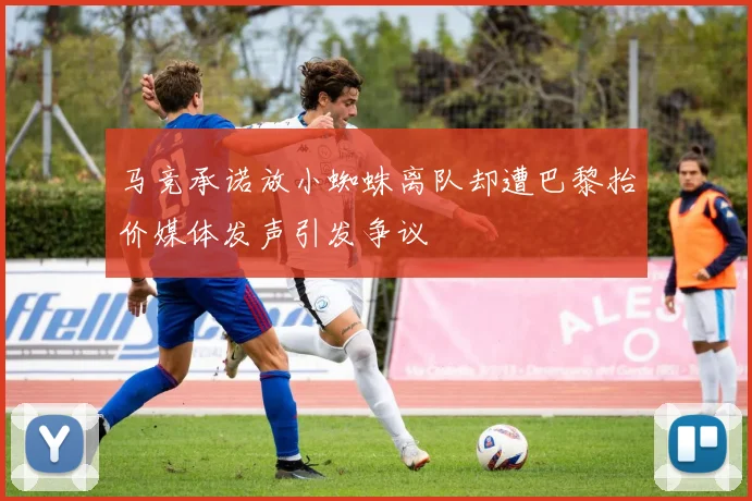 马竞承诺放小蜘蛛离队却遭巴黎抬价媒体发声引发争议