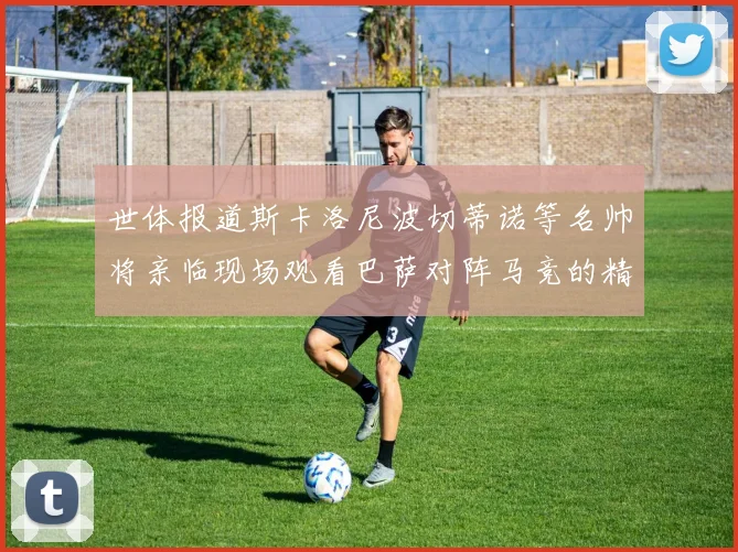 世体报道斯卡洛尼波切蒂诺等名帅将亲临现场观看巴萨对阵马竞的精彩对决