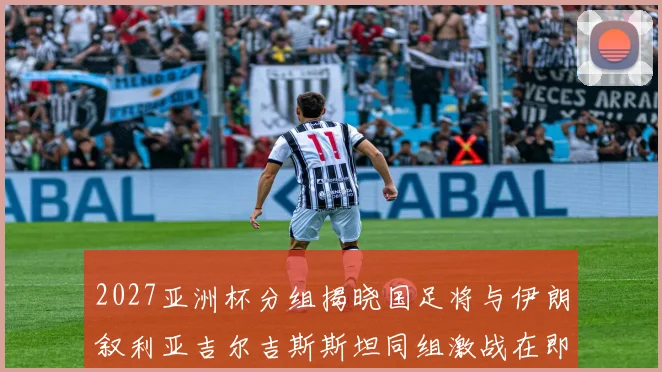 2027亚洲杯分组揭晓国足将与伊朗叙利亚吉尔吉斯斯坦同组激战在即