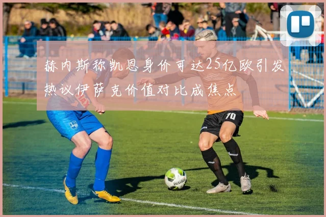 赫内斯称凯恩身价可达25亿欧引发热议伊萨克价值对比成焦点