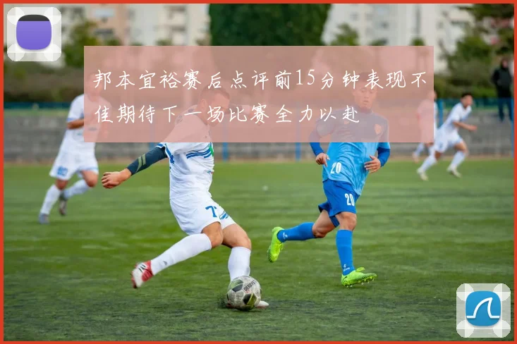 邦本宜裕赛后点评前15分钟表现不佳期待下一场比赛全力以赴