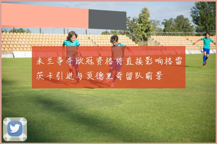 米兰争夺欧冠资格将直接影响格雷茨卡引进与莫德里奇留队前景