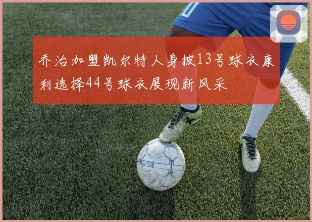 乔治加盟凯尔特人身披13号球衣康利选择44号球衣展现新风采