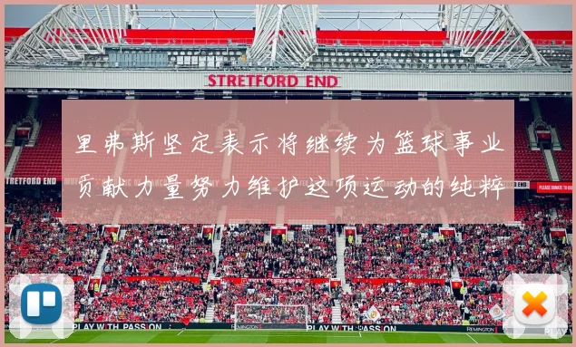 里弗斯坚定表示将继续为篮球事业贡献力量努力维护这项运动的纯粹与发展