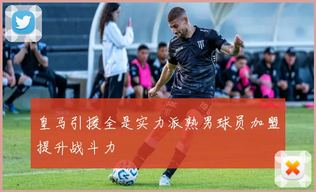 皇马引援全是实力派熟男球员加盟提升战斗力