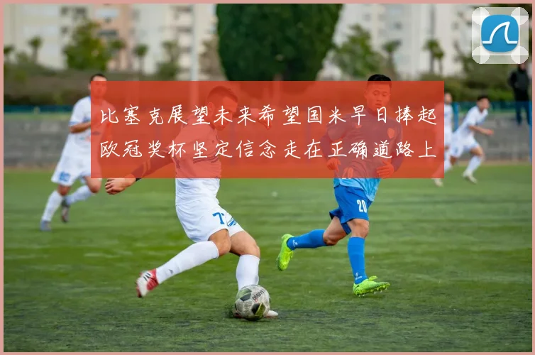 比塞克展望未来希望国米早日捧起欧冠奖杯坚定信念走在正确道路上