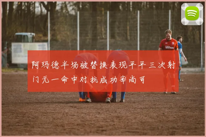 阿玛德半场被替换表现平平三次射门无一命中对抗成功率尚可