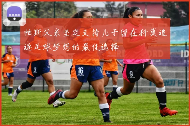 帕斯父亲坚定支持儿子留在科莫追逐足球梦想的最佳选择