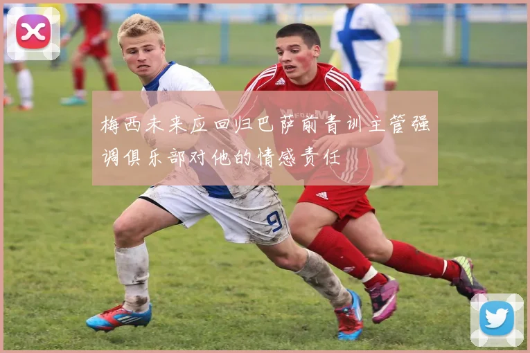 梅西未来应回归巴萨前青训主管强调俱乐部对他的情感责任