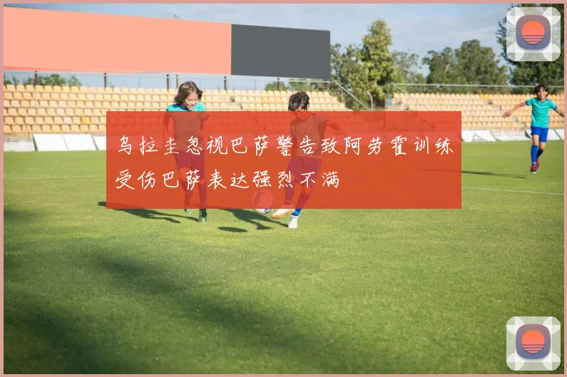 乌拉圭忽视巴萨警告致阿劳霍训练受伤巴萨表达强烈不满