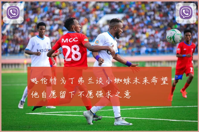 略伦特戈丁弗兰谈小蜘蛛未来希望他自愿留下不愿强求之意