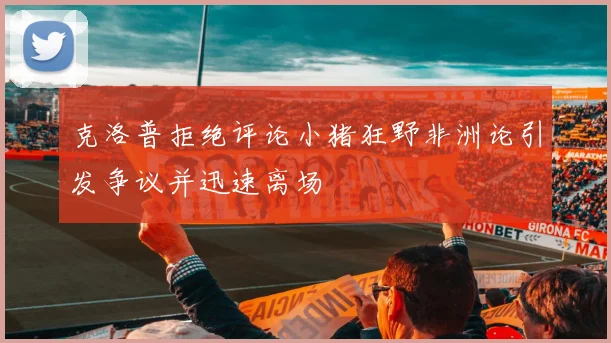 克洛普拒绝评论小猪狂野非洲论引发争议并迅速离场