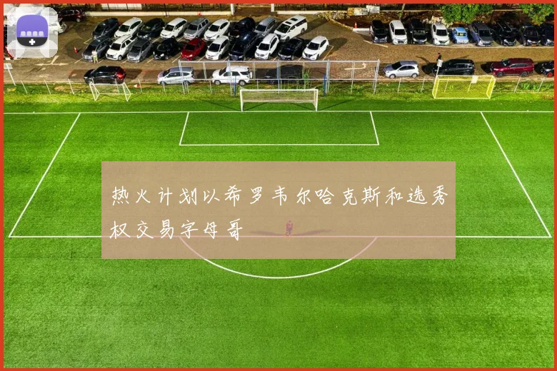 热火计划以希罗韦尔哈克斯和选秀权交易字母哥