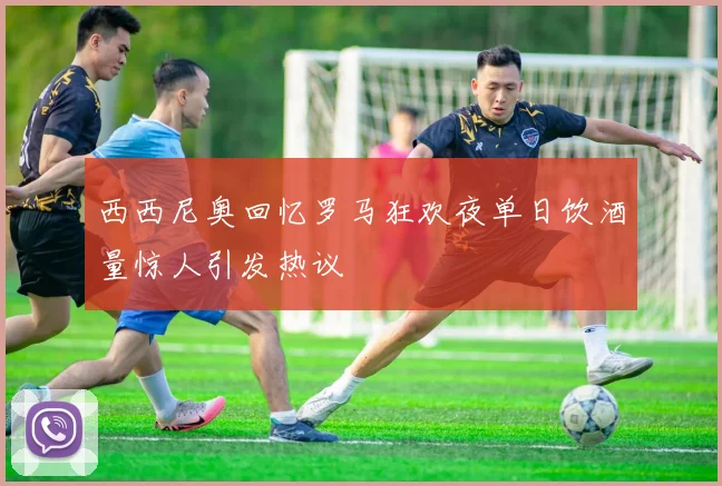 西西尼奥回忆罗马狂欢夜单日饮酒量惊人引发热议