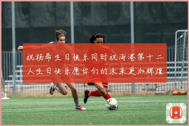 祝杨希生日快乐同时祝海港第十二人生日快乐愿你们的未来更加辉煌