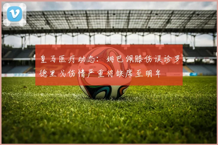 皇马医疗动态：姆巴佩膝伤误诊罗德里戈伤情严重将缺席至明年