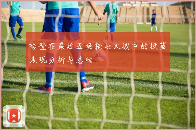 哈登在最近五场抢七大战中的投篮表现分析与总结