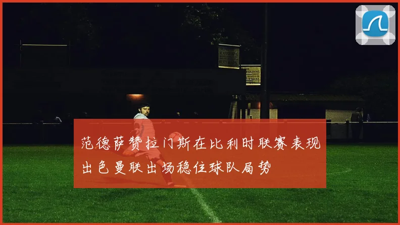 范德萨赞拉门斯在比利时联赛表现出色曼联出场稳住球队局势