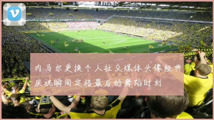 内马尔更换个人社交媒体头像经典庆祝瞬间定格最后的舞蹈时刻