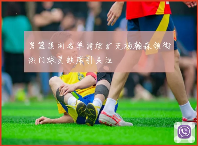 男篮集训名单持续扩充杨瀚森领衔热门球员缺席引关注