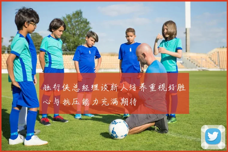 独行侠总经理谈新人培养重视好胜心与抗压能力充满期待